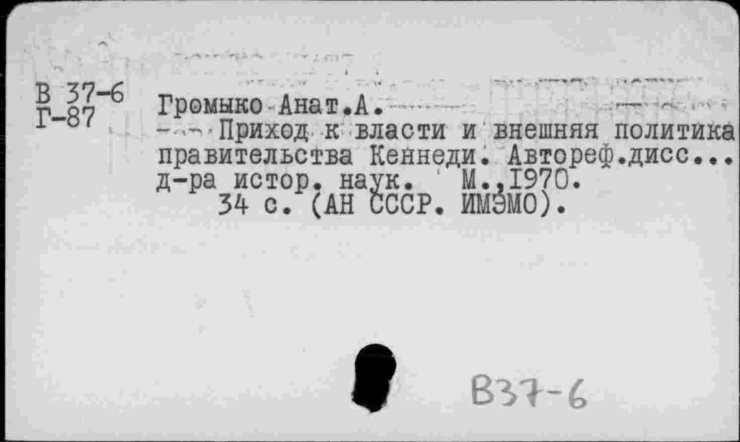 ﻿В 37-6 Г-87	Громыко Анат.А.	 — - • ■ ' -—Приход к власти и внешняя политика правительства Кеннеди. Автореф.дисс... д-ра истор. наук. М.,1970. 34 с. (АН СССР. ИМЭМО).
ВУЬ€